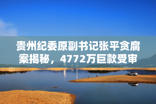 贵州纪委原副书记张平贪腐案揭秘，4772万巨款受审纪实
