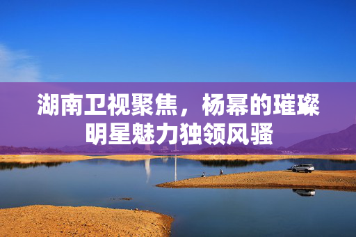 湖南卫视聚焦，杨幂的璀璨明星魅力独领风骚
