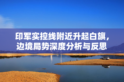 印军实控线附近升起白旗，边境局势深度分析与反思