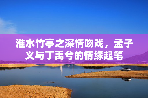 淮水竹亭之深情吻戏，孟子义与丁禹兮的情缘起笔
