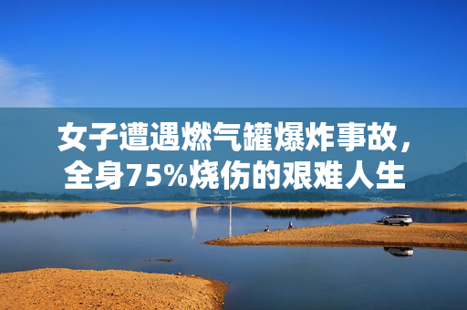 女子遭遇燃气罐爆炸事故，全身75%烧伤的艰难人生