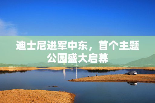 迪士尼进军中东，首个主题公园盛大启幕