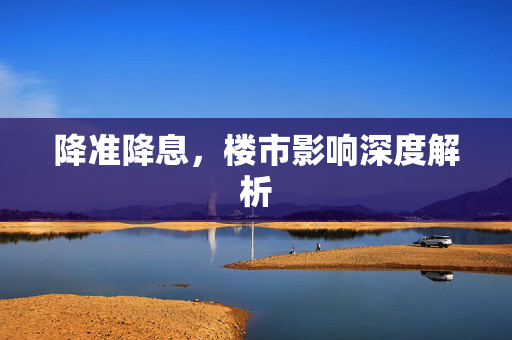 降准降息，楼市影响深度解析