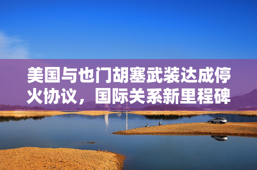 美国与也门胡塞武装达成停火协议，国际关系新里程碑的开启