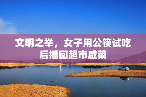 文明之举，女子用公筷试吃后插回超市咸菜