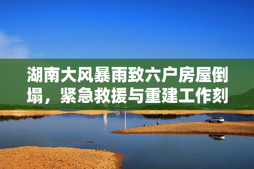 湖南大风暴雨致六户房屋倒塌，紧急救援与重建工作刻不容缓