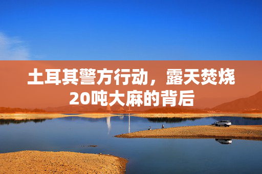 土耳其警方行动，露天焚烧20吨大麻的背后