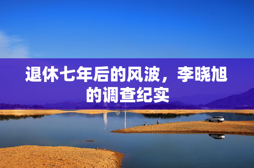 退休七年后的风波，李晓旭的调查纪实