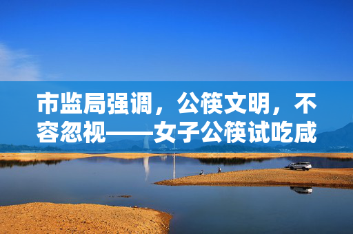 市监局强调，公筷文明，不容忽视——女子公筷试吃咸菜后插回事件分析
