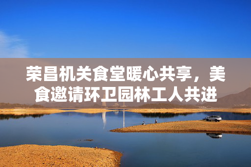 荣昌机关食堂暖心共享，美食邀请环卫园林工人共进