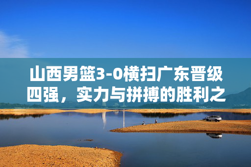 山西男篮3-0横扫广东晋级四强，实力与拼搏的胜利之舞