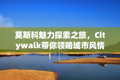 莫斯科魅力探索之旅，Citywalk带你领略城市风情