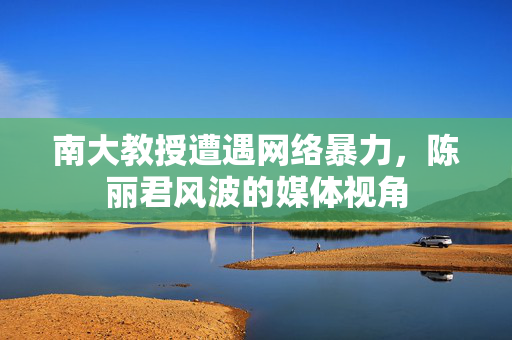 南大教授遭遇网络暴力，陈丽君风波的媒体视角