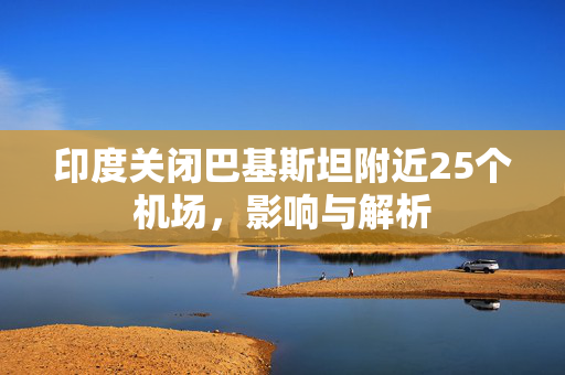 印度关闭巴基斯坦附近25个机场，影响与解析