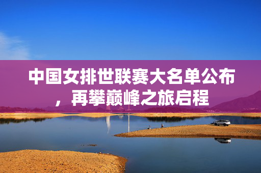 中国女排世联赛大名单公布，再攀巅峰之旅启程