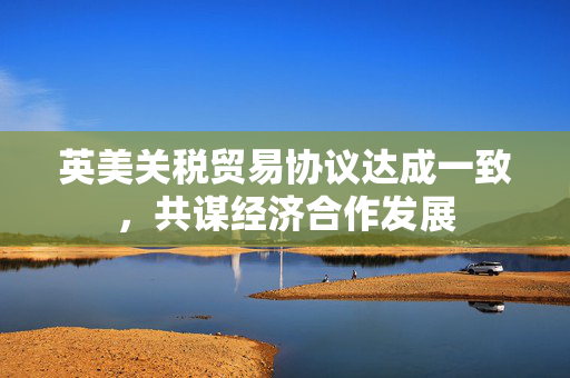 英美关税贸易协议达成一致，共谋经济合作发展