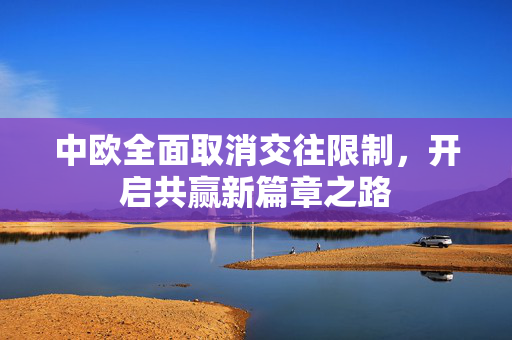 中欧全面取消交往限制，开启共赢新篇章之路