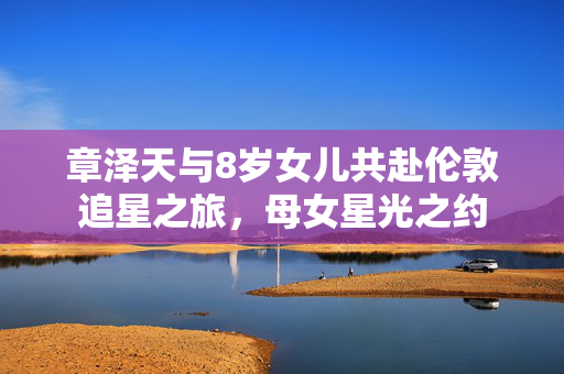 章泽天与8岁女儿共赴伦敦追星之旅，母女星光之约