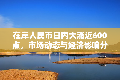 在岸人民币日内大涨近600点，市场动态与经济影响分析