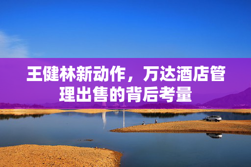 王健林新动作，万达酒店管理出售的背后考量
