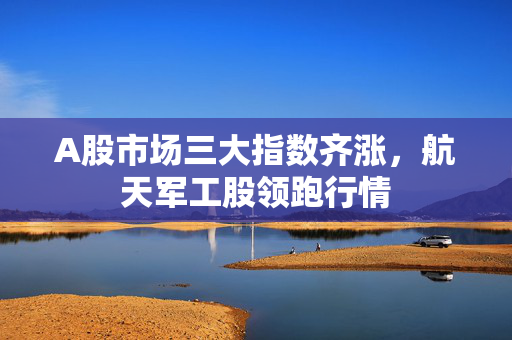 A股市场三大指数齐涨，航天军工股领跑行情