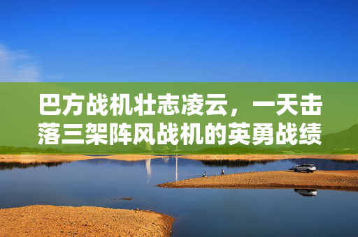 巴方战机壮志凌云，一天击落三架阵风战机的英勇战绩