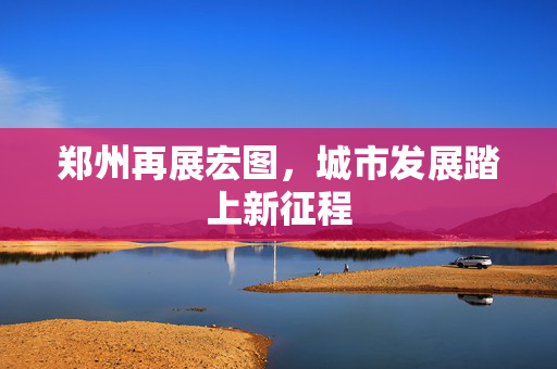 郑州再展宏图，城市发展踏上新征程
