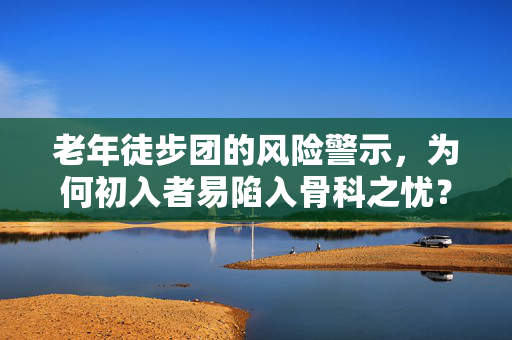 老年徒步团的风险警示，为何初入者易陷入骨科之忧？