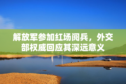 解放军参加红场阅兵，外交部权威回应其深远意义
