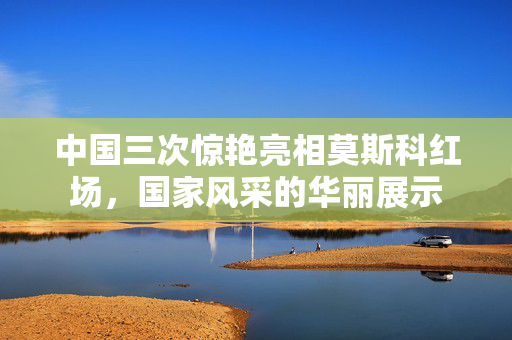 中国三次惊艳亮相莫斯科红场，国家风采的华丽展示