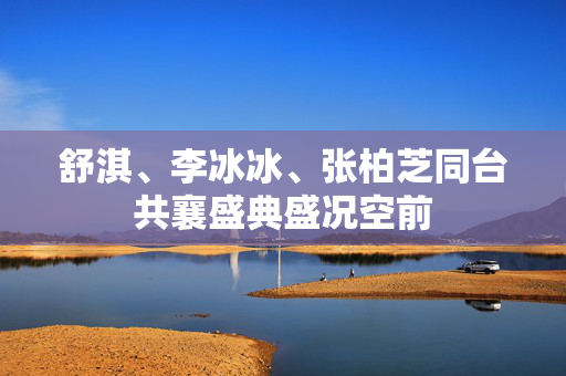 舒淇、李冰冰、张柏芝同台共襄盛典盛况空前