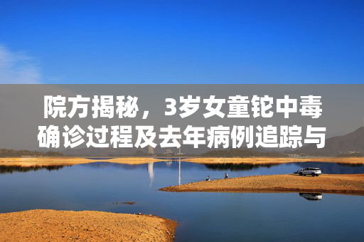 院方揭秘，3岁女童铊中毒确诊过程及去年病例追踪与救治