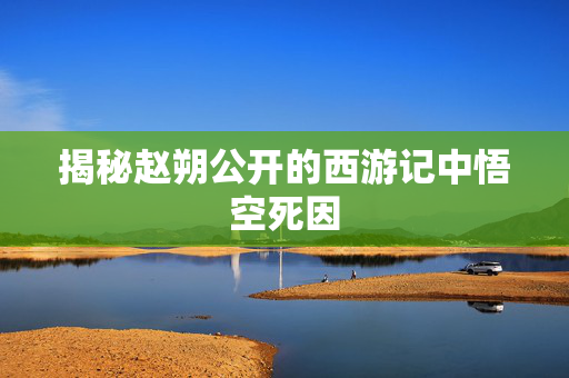 揭秘赵朔公开的西游记中悟空死因
