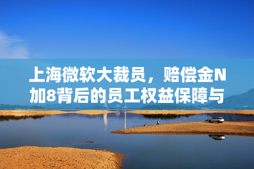 上海微软大裁员，赔偿金N加8背后的员工权益保障与思考