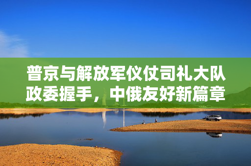 普京与解放军仪仗司礼大队政委握手，中俄友好新篇章的见证