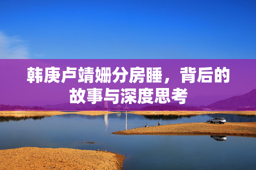 韩庚卢靖姗分房睡，背后的故事与深度思考