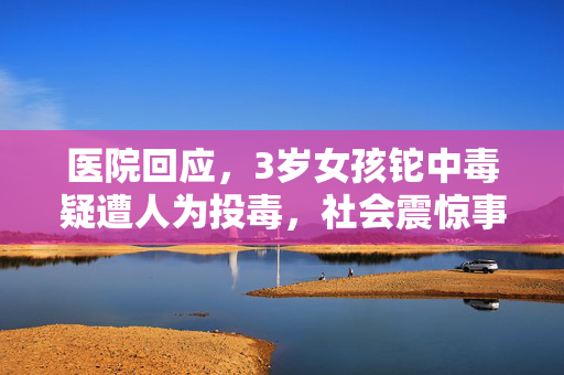 医院回应，3岁女孩铊中毒疑遭人为投毒，社会震惊事件详解
