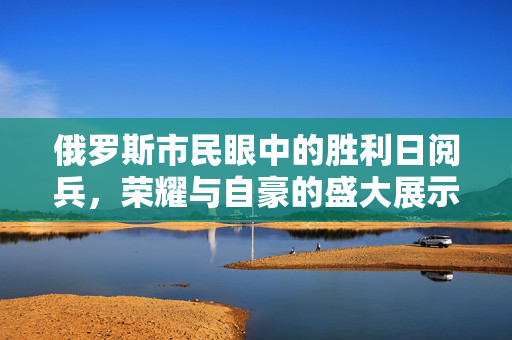 俄罗斯市民眼中的胜利日阅兵，荣耀与自豪的盛大展示