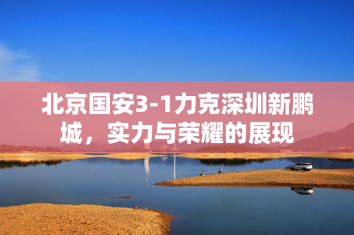 北京国安3-1力克深圳新鹏城，实力与荣耀的展现
