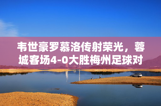 韦世豪罗慕洛传射荣光，蓉城客场4-0大胜梅州足球对决精彩瞬间