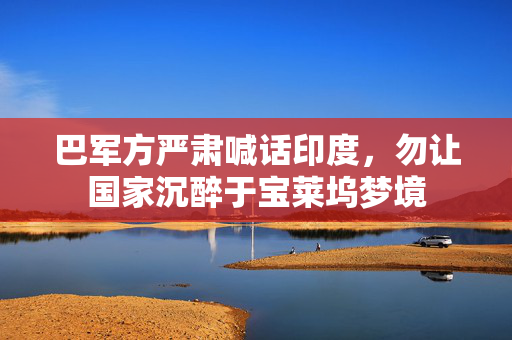 巴军方严肃喊话印度，勿让国家沉醉于宝莱坞梦境