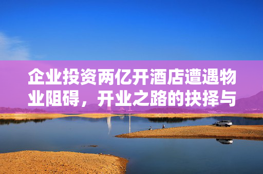 企业投资两亿开酒店遭遇物业阻碍，开业之路的抉择与挑战