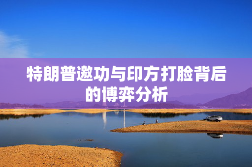 特朗普邀功与印方打脸背后的博弈分析