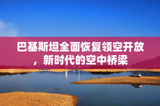 巴基斯坦全面恢复领空开放，新时代的空中桥梁