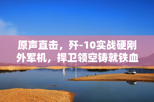 原声直击，歼-10实战硬刚外军机，捍卫领空铸就铁血荣耀
