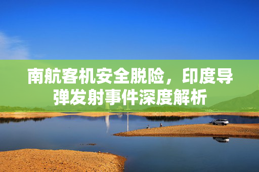 南航客机安全脱险，印度导弹发射事件深度解析