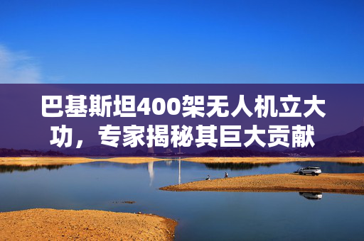 巴基斯坦400架无人机立大功，专家揭秘其巨大贡献