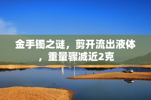 金手镯之谜，剪开流出液体，重量骤减近2克