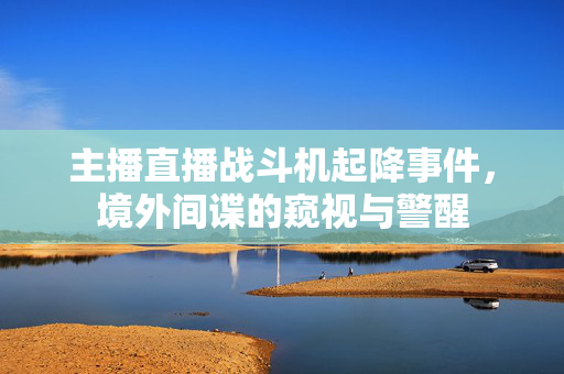 主播直播战斗机起降事件，境外间谍的窥视与警醒