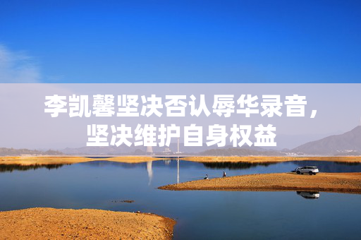 李凯馨坚决否认辱华录音，坚决维护自身权益